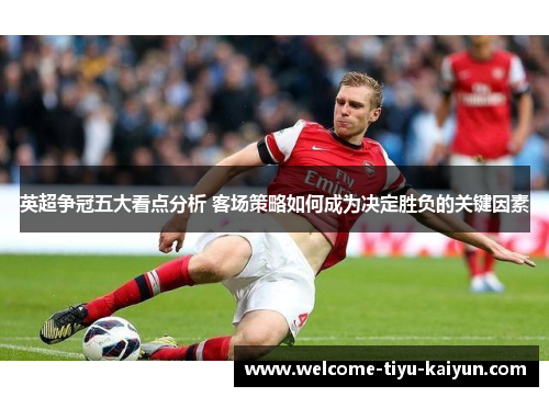 英超争冠五大看点分析 客场策略如何成为决定胜负的关键因素 英超争冠五大看点分析 客场策略如何成为决定胜负的关键因素