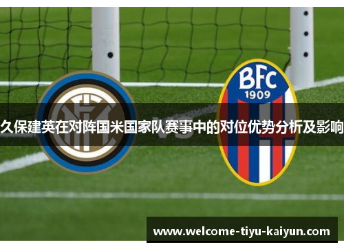 久保建英在对阵国米国家队赛事中的对位优势分析及影响 久保建英在对阵国米国家队赛事中的对位优势分析及影响