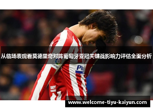 从临场表现看莫德里奇对阵葡萄牙亚冠关键战影响力评估全面分析