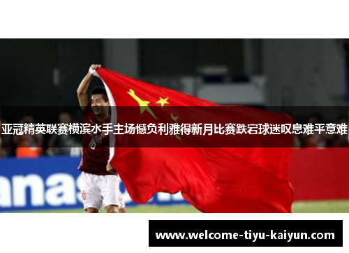 亚冠精英联赛横滨水手主场憾负利雅得新月比赛跌宕球迷叹息难平意难