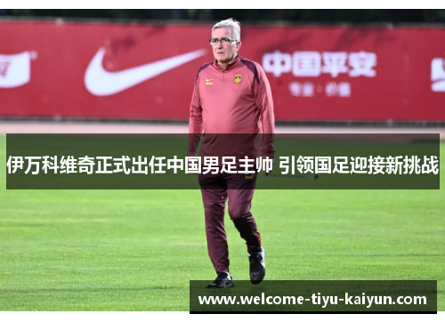 伊万科维奇正式出任中国男足主帅 引领国足迎接新挑战 伊万科维奇正式出任中国男足主帅 引领国足迎接新挑战
