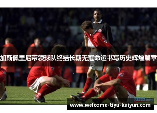 加斯佩里尼带领球队终结长期无冠命运书写历史辉煌篇章