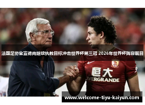 法国足协官宣德尚继续执教目标冲击世界杯第三冠 2026年世界杯阵容瞩目