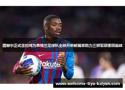 图赫尔正式签约成为英格兰足球队主帅开启新篇章助力三狮军团重回巅峰