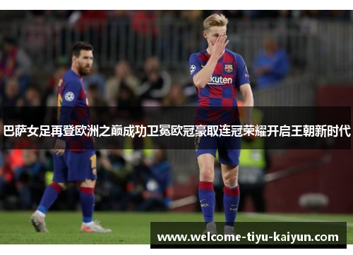 巴萨女足再登欧洲之巅成功卫冕欧冠豪取连冠荣耀开启王朝新时代