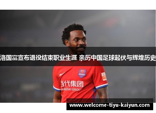 洛国富宣布退役结束职业生涯 亲历中国足球起伏与辉煌历史